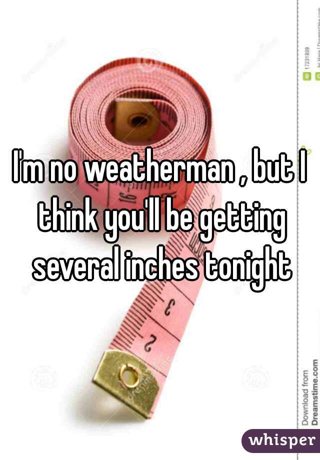 I'm no weatherman , but I think you'll be getting several inches tonight