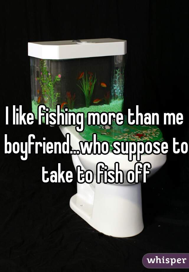 I like fishing more than me boyfriend...who suppose to take to fish off