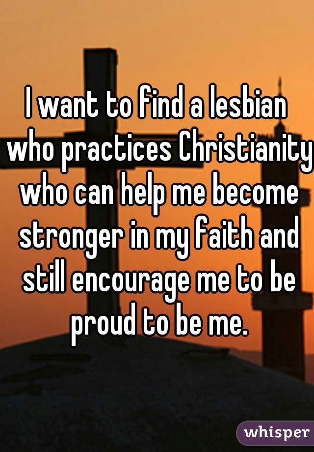 I want to find a lesbian who practices Christianity who can help me become stronger in my faith and still encourage me to be proud to be me.