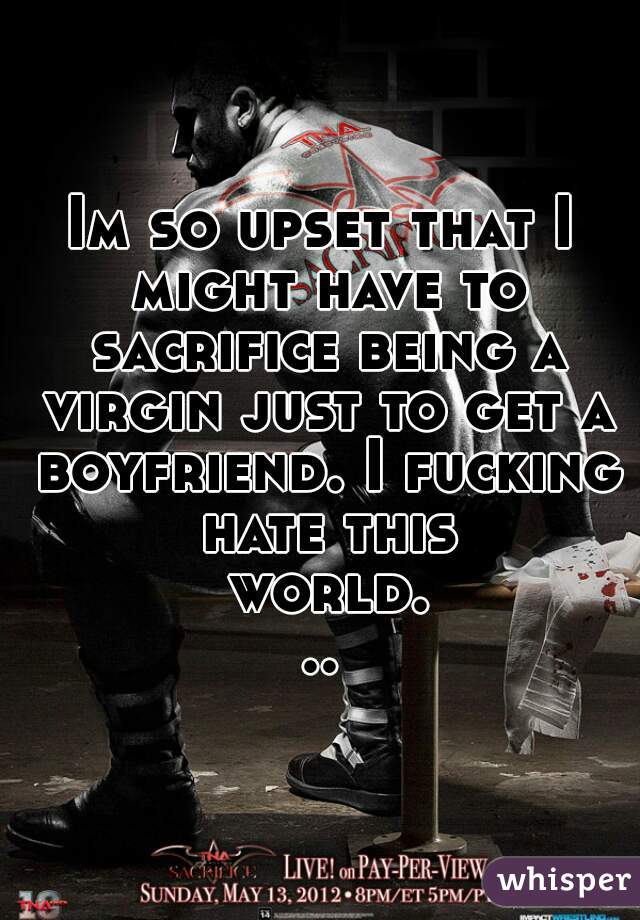 Im so upset that I might have to sacrifice being a virgin just to get a boyfriend. I fucking hate this world...