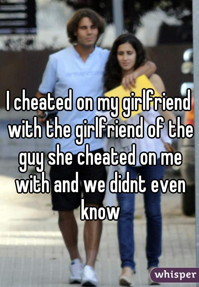 I cheated on my girlfriend with the girlfriend of the guy she cheated on me with and we didnt even know
