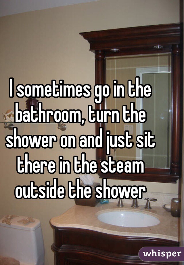 I sometimes go in the bathroom, turn the shower on and just sit there in the steam outside the shower
