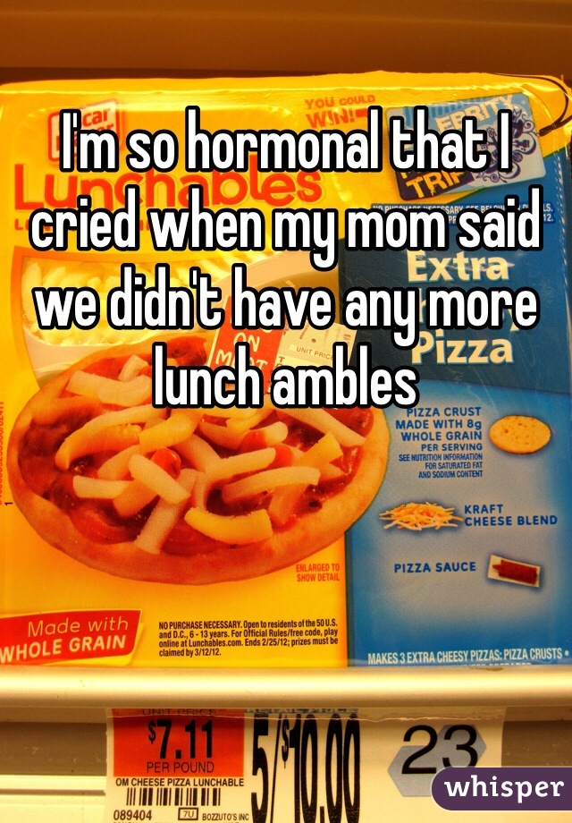 I'm so hormonal that I cried when my mom said we didn't have any more lunch ambles
