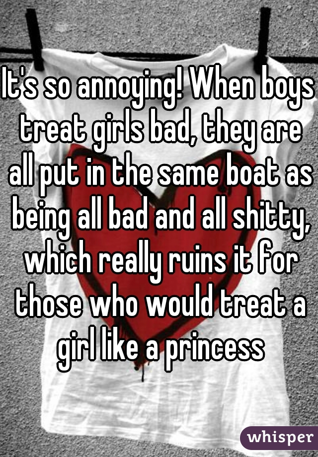 It's so annoying! When boys treat girls bad, they are all put in the same boat as being all bad and all shitty, which really ruins it for those who would treat a girl like a princess