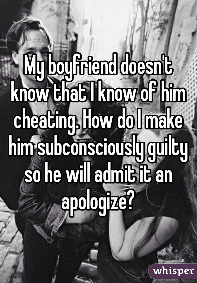 My boyfriend doesn't know that I know of him cheating. How do I make him subconsciously guilty so he will admit it an apologize?