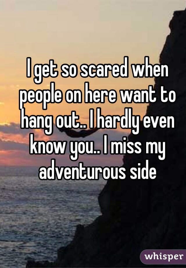 I get so scared when people on here want to hang out.. I hardly even know you.. I miss my adventurous side