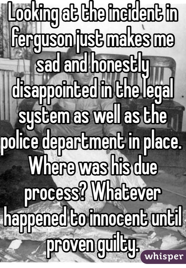 Looking at the incident in ferguson just makes me sad and honestly disappointed in the legal system as well as the police department in place. Where was his due process? Whatever happened to innocent until proven guilty.