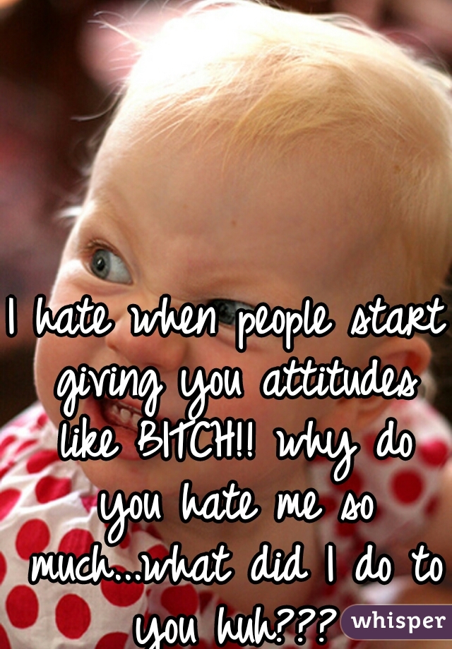 I hate when people start giving you attitudes like BITCH!! why do you hate me so much...what did I do to you huh???
