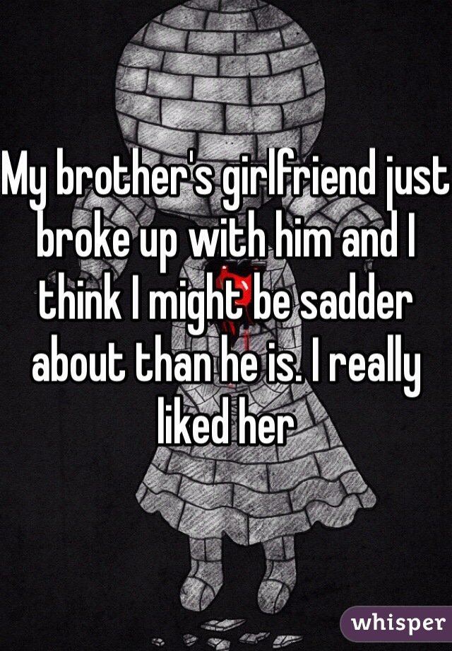 My brother's girlfriend just broke up with him and I think I might be sadder about than he is. I really liked her
