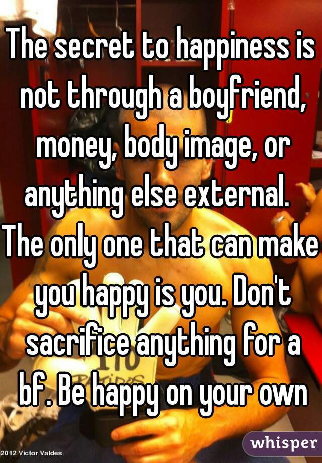 The secret to happiness is not through a boyfriend, money, body image, or anything else external.  
The only one that can make you happy is you. Don't sacrifice anything for a bf. Be happy on your own