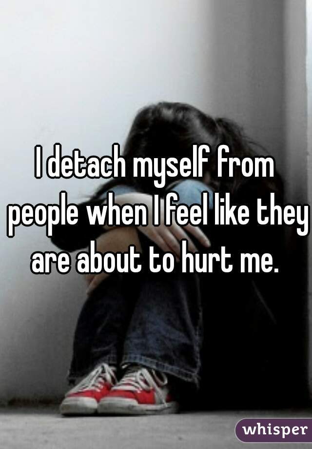 I detach myself from people when I feel like they are about to hurt me. 