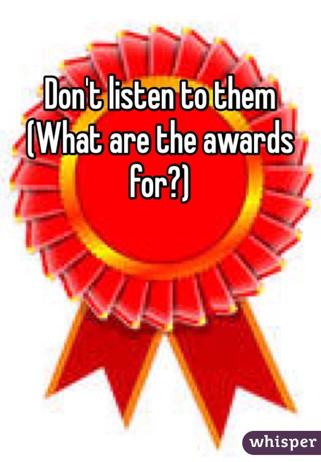 
Don't listen to them
(What are the awards for?)