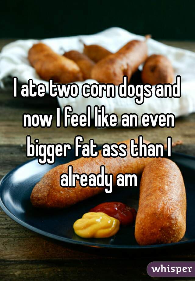I ate two corn dogs and now I feel like an even bigger fat ass than I already am