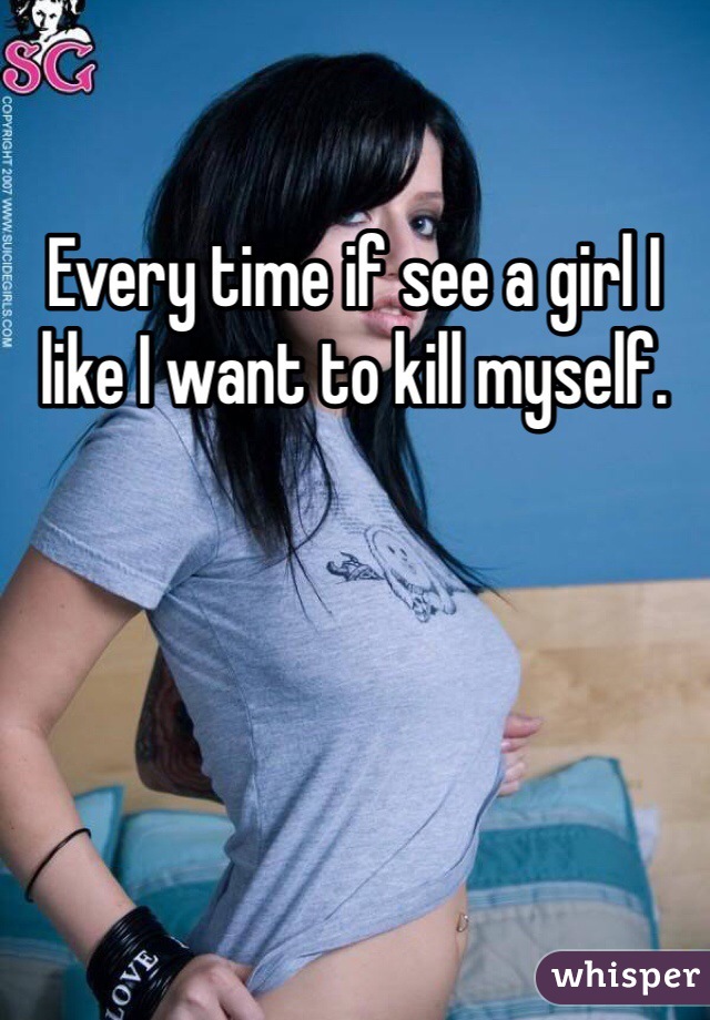 Every time if see a girl I like I want to kill myself.