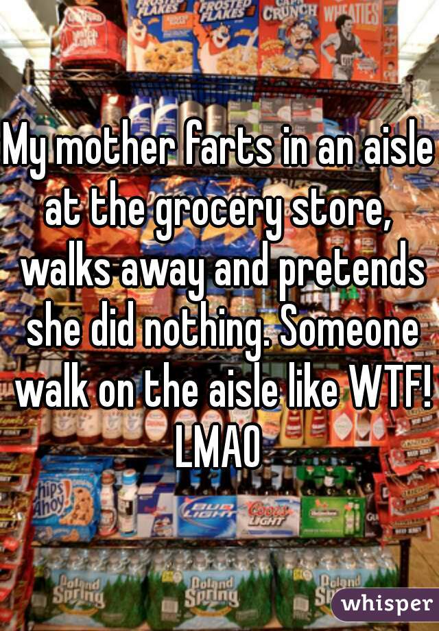 My mother farts in an aisle at the grocery store,  walks away and pretends she did nothing. Someone walk on the aisle like WTF! LMAO 