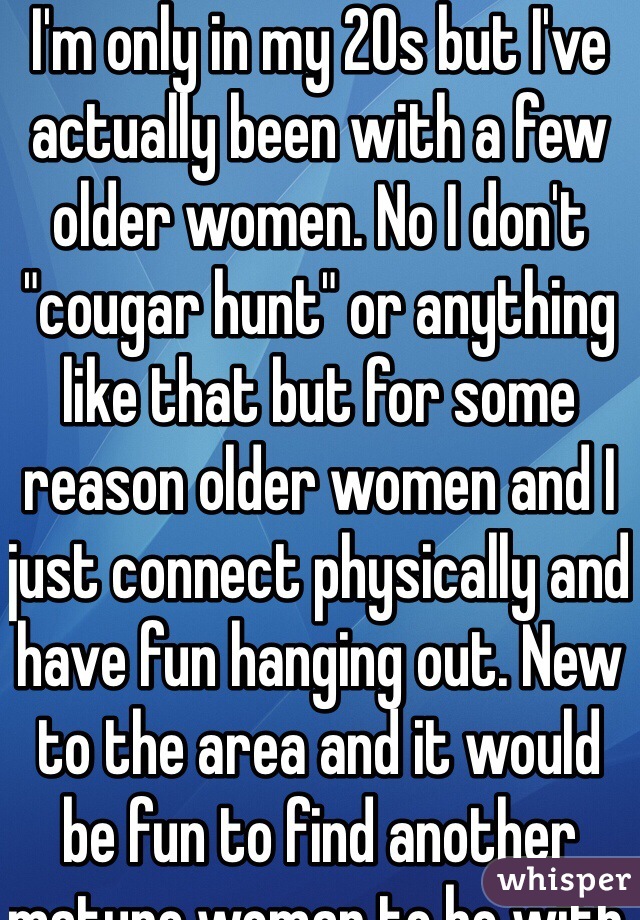 I'm only in my 20s but I've actually been with a few older women. No I don't "cougar hunt" or anything like that but for some reason older women and I just connect physically and have fun hanging out. New to the area and it would be fun to find another mature woman to be with 