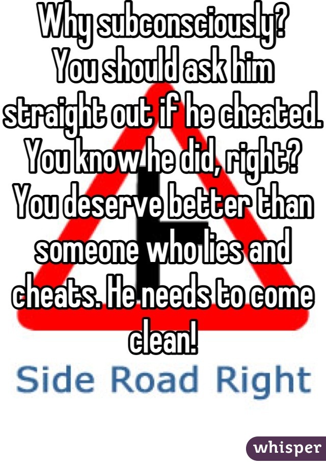 Why subconsciously?
You should ask him straight out if he cheated.  You know he did, right?  You deserve better than someone who lies and cheats. He needs to come clean!