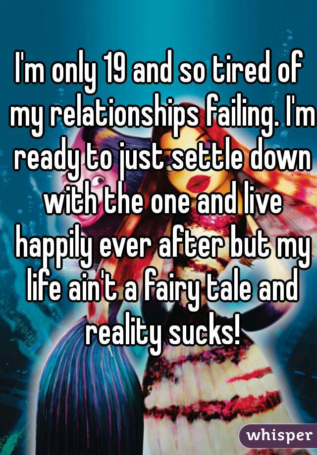 I'm only 19 and so tired of my relationships failing. I'm ready to just settle down with the one and live happily ever after but my life ain't a fairy tale and reality sucks!