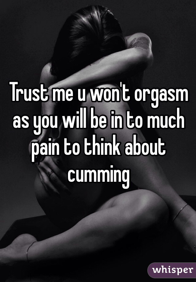 Trust me u won't orgasm as you will be in to much pain to think about cumming