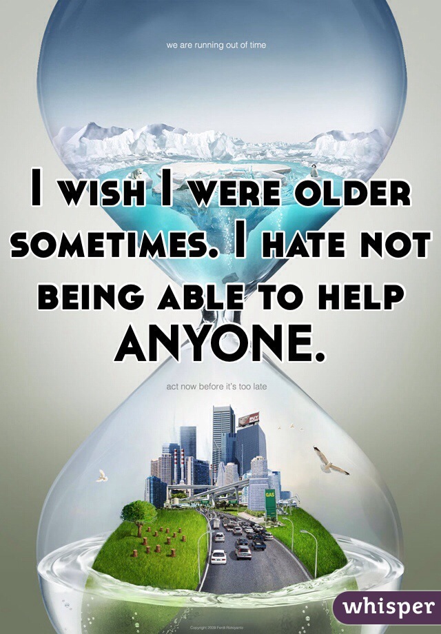 I wish I were older sometimes. I hate not being able to help ANYONE.