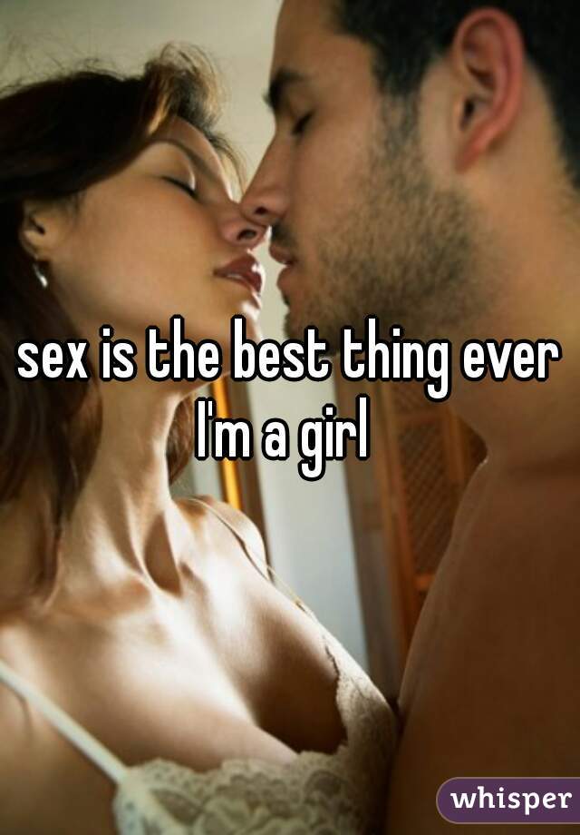 sex is the best thing ever
I'm a girl 