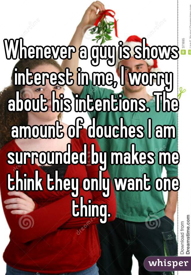 Whenever a guy is shows interest in me, I worry about his intentions. The amount of douches I am surrounded by makes me think they only want one thing. 