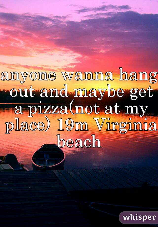 anyone wanna hang out and maybe get a pizza(not at my place) 19m Virginia beach 