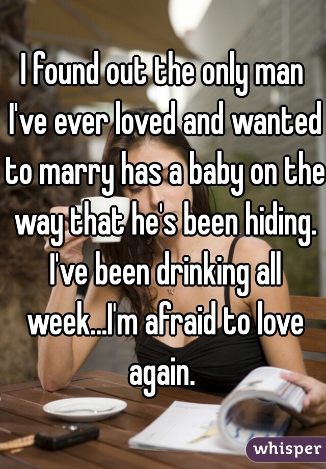 I found out the only man I've ever loved and wanted to marry has a baby on the way that he's been hiding. I've been drinking all week...I'm afraid to love again. 