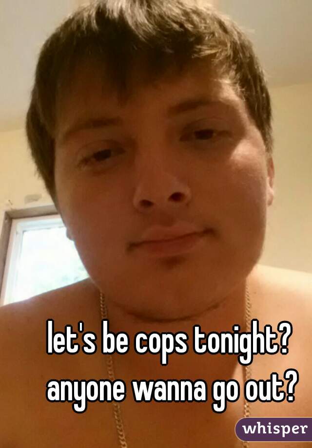 let's be cops tonight? anyone wanna go out?