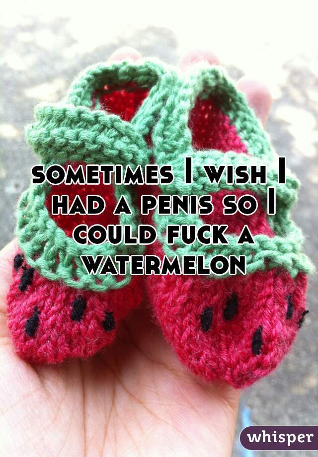 sometimes I wish I had a penis so I could fuck a watermelon
 