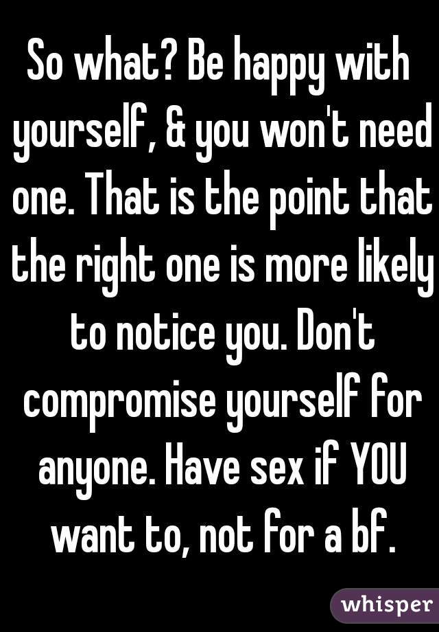 So what? Be happy with yourself, & you won't need one. That is the point that the right one is more likely to notice you. Don't compromise yourself for anyone. Have sex if YOU want to, not for a bf.