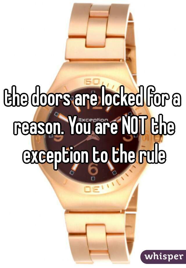 the doors are locked for a reason. You are NOT the exception to the rule