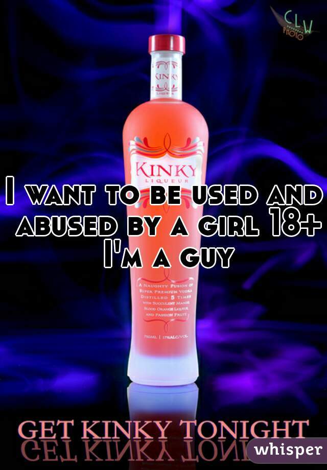 I want to be used and abused by a girl 18+ I'm a guy