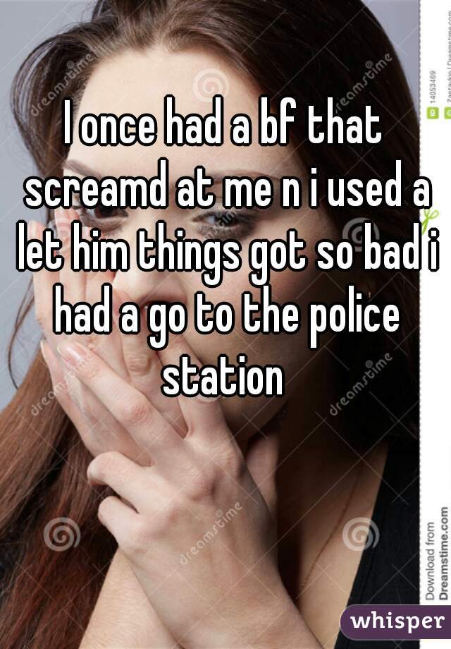 I once had a bf that screamd at me n i used a let him things got so bad i had a go to the police station 