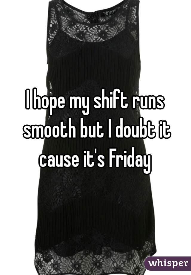 I hope my shift runs smooth but I doubt it cause it's Friday 