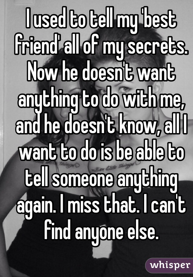 I used to tell my 'best friend' all of my secrets. Now he doesn't want anything to do with me, and he doesn't know, all I want to do is be able to tell someone anything again. I miss that. I can't find anyone else.