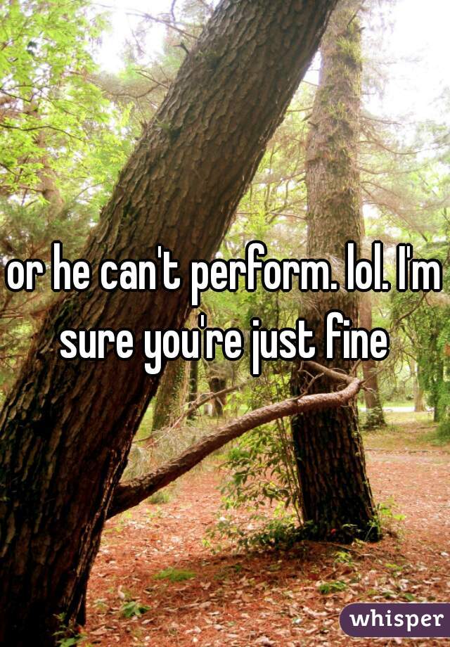 or he can't perform. lol. I'm sure you're just fine 