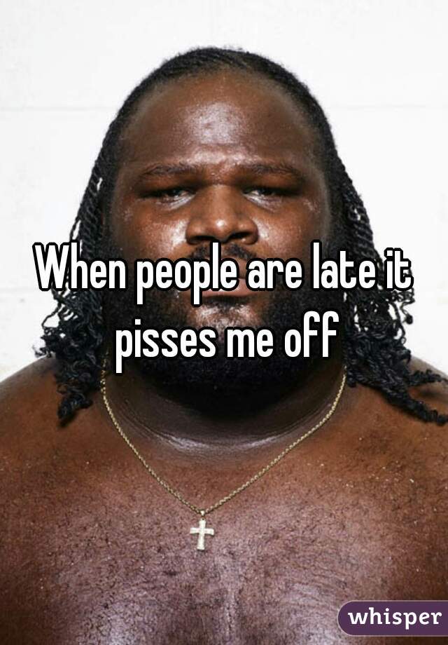 When people are late it pisses me off