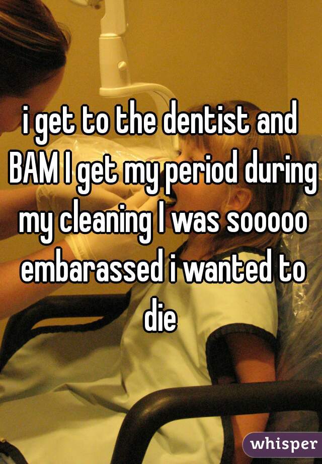 i get to the dentist and BAM I get my period during my cleaning I was sooooo embarassed i wanted to die 