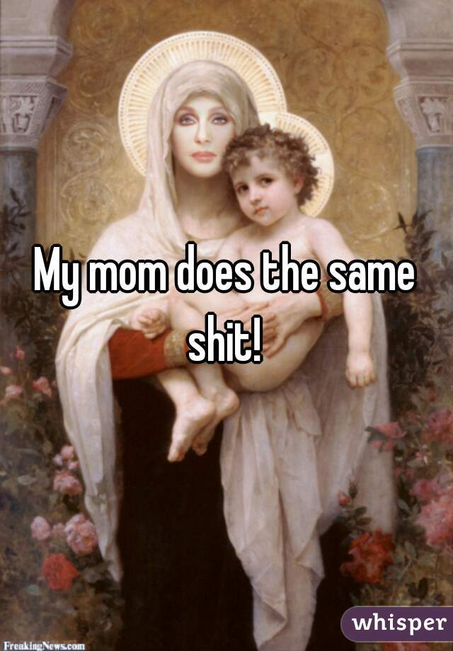 My mom does the same shit! 