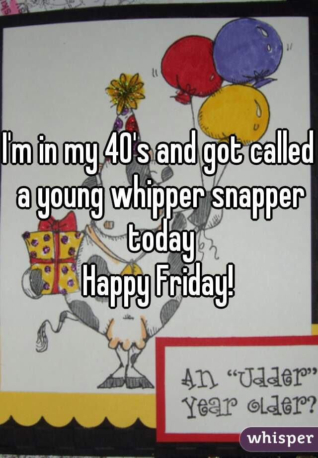 I'm in my 40's and got called a young whipper snapper today
Happy Friday!