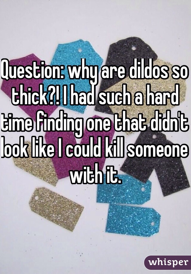 Question: why are dildos so thick?! I had such a hard time finding one that didn't look like I could kill someone with it. 