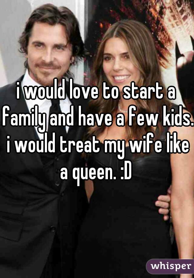 i would love to start a family and have a few kids. i would treat my wife like a queen. :D 