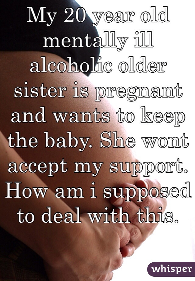 My 20 year old mentally ill alcoholic older sister is pregnant and wants to keep the baby. She wont accept my support. How am i supposed to deal with this.
