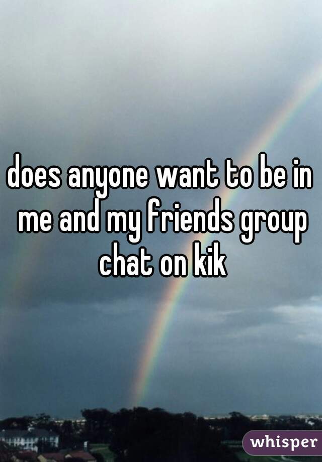 does anyone want to be in me and my friends group chat on kik