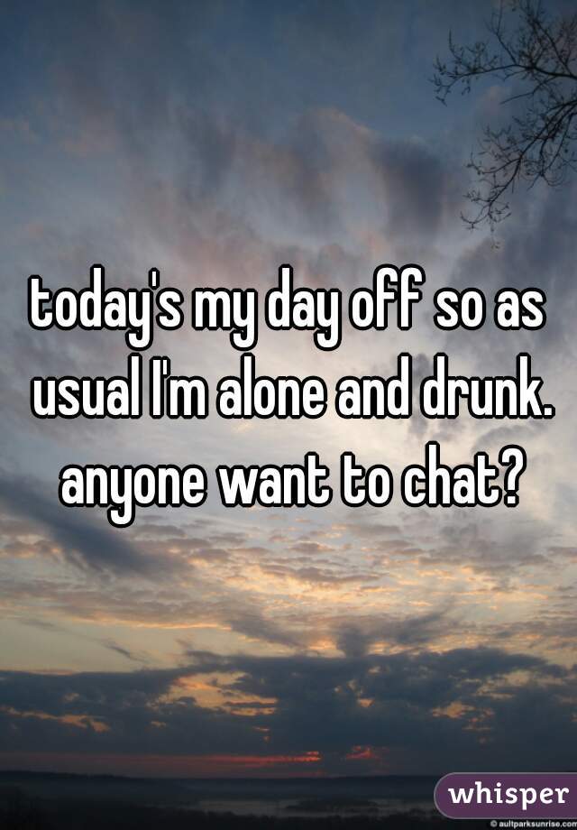 today's my day off so as usual I'm alone and drunk. anyone want to chat?