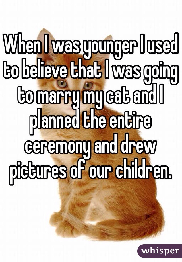 When I was younger I used to believe that I was going to marry my cat and I planned the entire ceremony and drew pictures of our children.