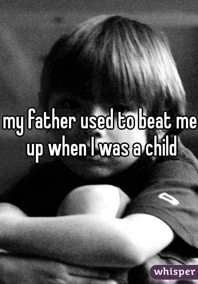my father used to beat me up when I was a child