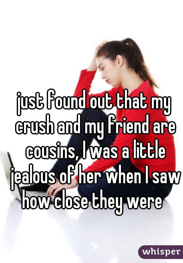 just found out that my crush and my friend are cousins, I was a little jealous of her when I saw how close they were  