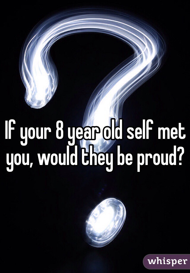 If your 8 year old self met you, would they be proud?
